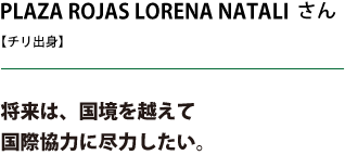 PLAZA ROJAS LORENA NATALIさん 将来は、国境を越えて国際協力に尽力したい。