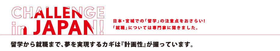 日本・宮城での「留学」の注意点をおさらい!「就職」については専門家に聞きました。 CHALLANGE in JAPAN!! 日本データビジョン（株）　BPO事業部 留学生就職応援プロジェクト プロジェクトリーダー 大和田 洋子 さん 大手英会話スクールに勤務した後、そのキャリアを活かし、現在、全国中小企業団体中央会より受託した「留学生就職応援プロジェクト」の東北地区プロジェクトリーダーを務める。留学から就職まで、夢を実現するカギは『計画性』が握っています。
