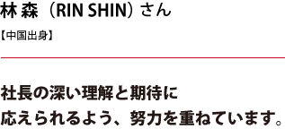 林 森（RIN SHIN）さん 社長の深い理解と期待に応えられるよう、努力を重ねています。