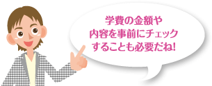 学費の金額や内容を事前にチェックすることも必要だね!