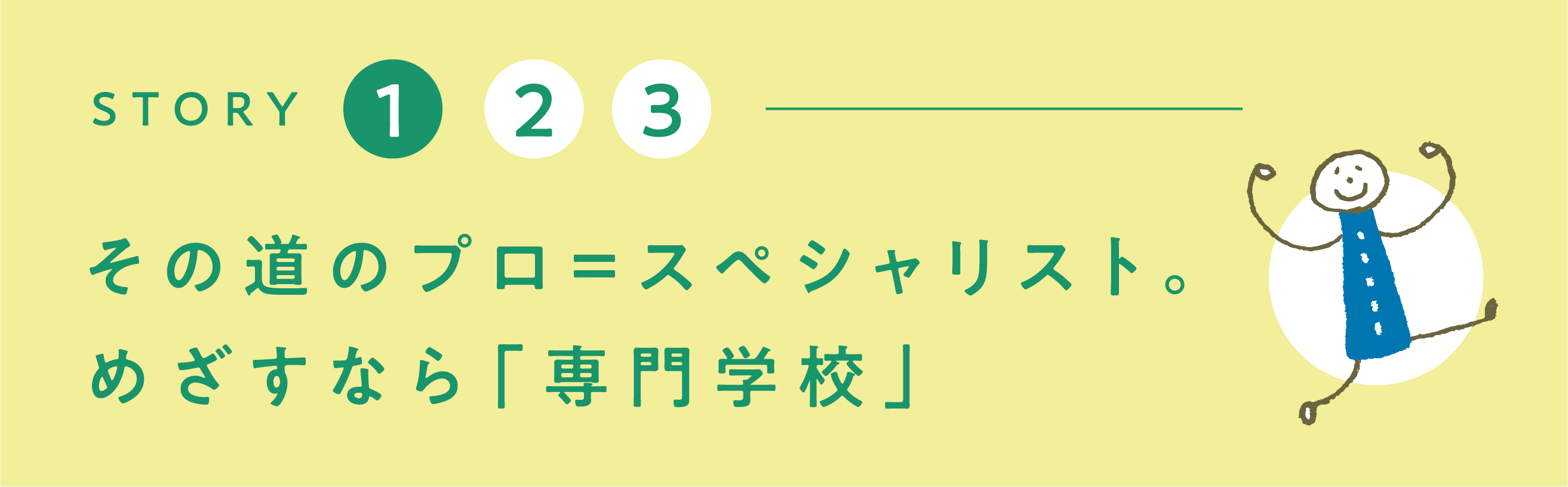 その道のプロ＝スペシャリスト。めざすなら「専門学校」！